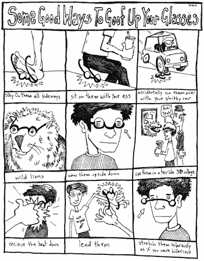 Some good ways to goof up your glasses [image]: Step on them all sideways. Sit on them with your ass. Accidentally run them over with your shitty car. Wild lions. Wear them upside-down. Use them in a terrible 3-dimensional collage. Recieve the beat down. Lend them. Stretch them hilariously as if you were hilarious.